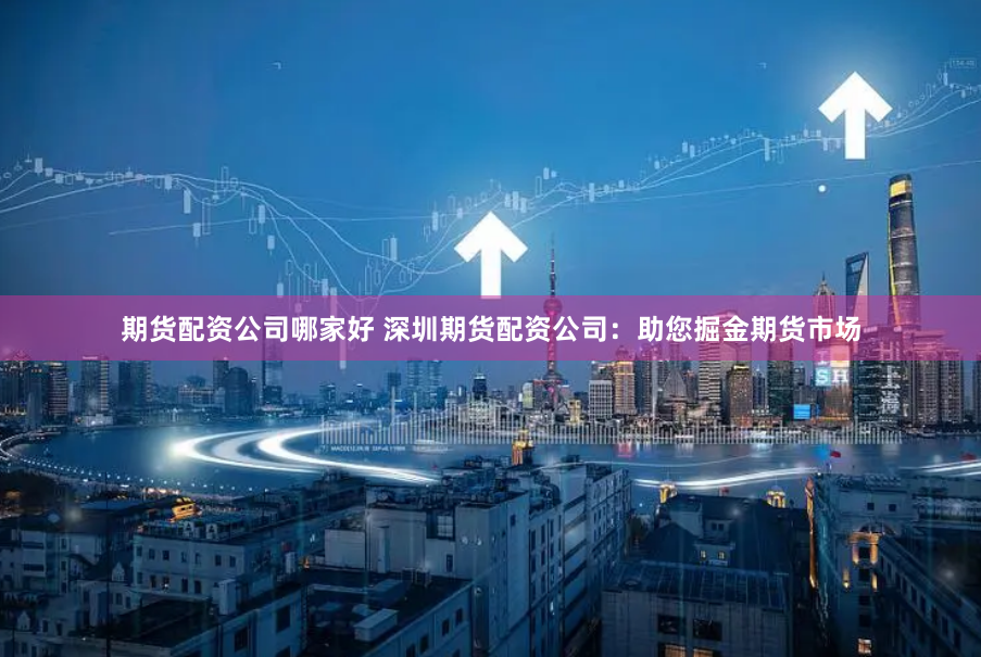 期货配资公司哪家好 深圳期货配资公司：助您掘金期货市场