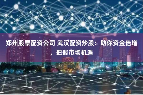 郑州股票配资公司 武汉配资炒股：助你资金倍增，把握市场机遇