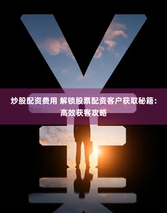 炒股配资费用 解锁股票配资客户获取秘籍：高效获客攻略