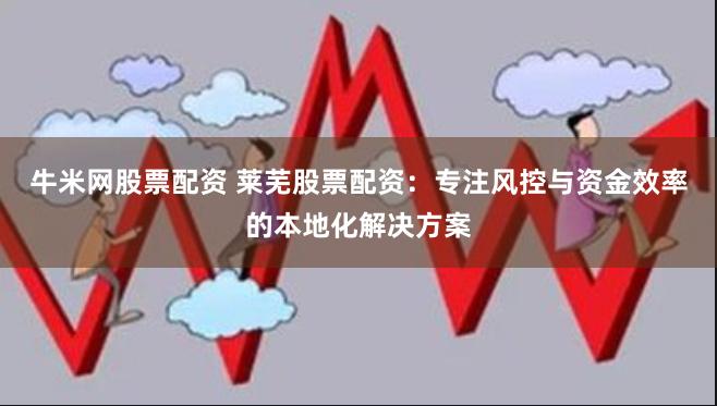 牛米网股票配资 莱芜股票配资：专注风控与资金效率的本地化解决方案